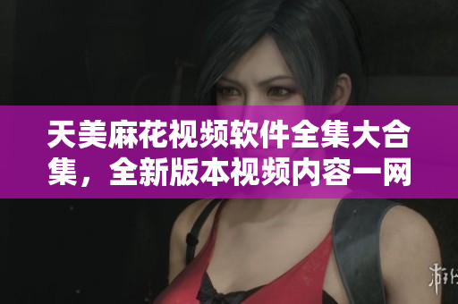 天美麻花视频软件全集大合集，全新版本视频内容一网打尽