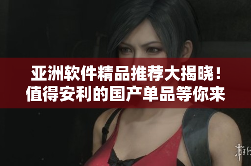 亚洲软件精品推荐大揭晓！值得安利的国产单品等你来发现
