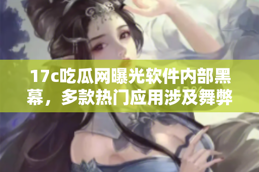 17c吃瓜网曝光软件内部黑幕，多款热门应用涉及舞弊行为