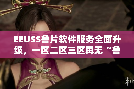 EEUSS鲁片软件服务全面升级，一区二区三区再无“鲁”退出历史