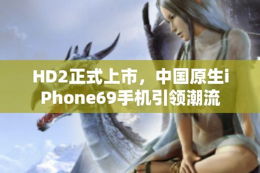 HD2正式上市，中国原生iPhone69手机引领潮流