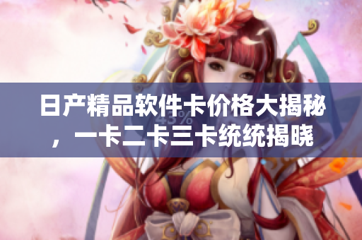 日产精品软件卡价格大揭秘，一卡二卡三卡统统揭晓