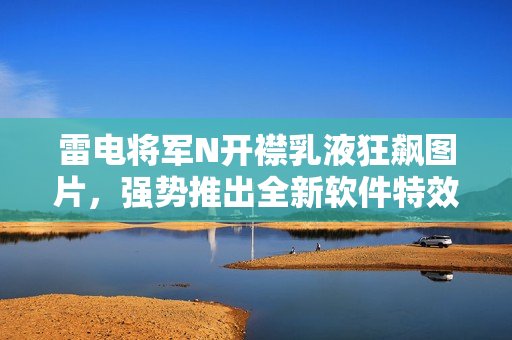 雷电将军N开襟乳液狂飙图片，强势推出全新软件特效秘籍【详细解析】