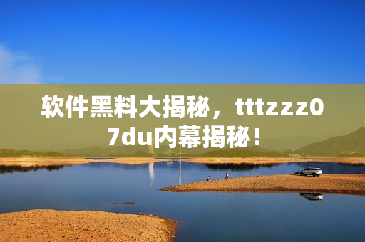 软件黑料大揭秘，tttzzz07du内幕揭秘！