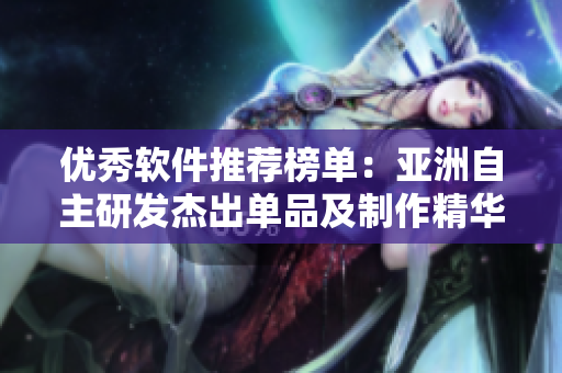 优秀软件推荐榜单：亚洲自主研发杰出单品及制作精华