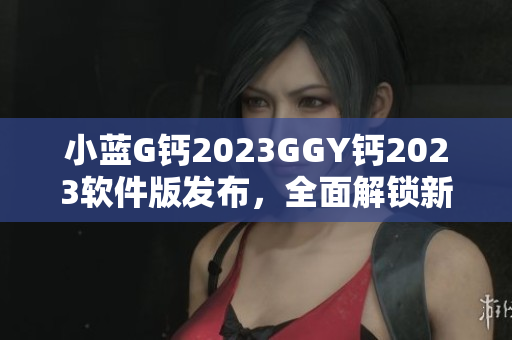 小蓝G钙2023GGY钙2023软件版发布，全面解锁新功能