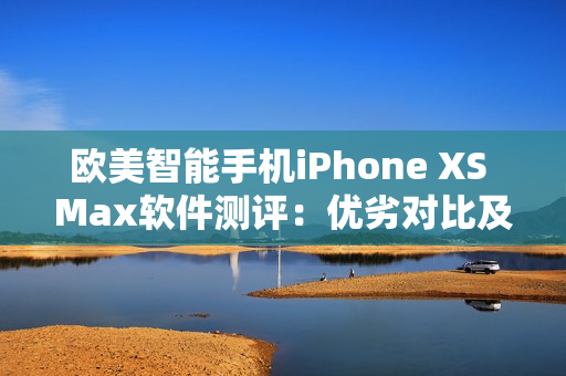 欧美智能手机iPhone XS Max软件测评：优劣对比及体验分享