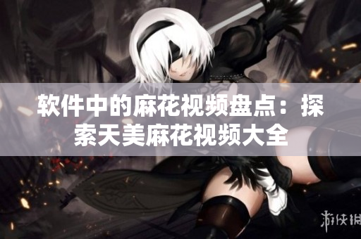软件中的麻花视频盘点：探索天美麻花视频大全