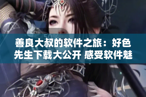 善良大叔的软件之旅：好色先生下载大公开 感受软件魅力