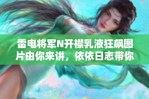 雷电将军N开襟乳液狂飙图片由你来讲，依依日志带你探索软件世界