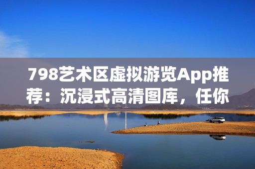 798艺术区虚拟游览App推荐：沉浸式高清图库，任你探索