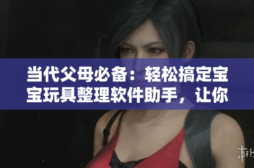 当代父母必备：轻松搞定宝宝玩具整理软件助手，让你的生活更便捷