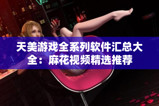 天美游戏全系列软件汇总大全：麻花视频精选推荐