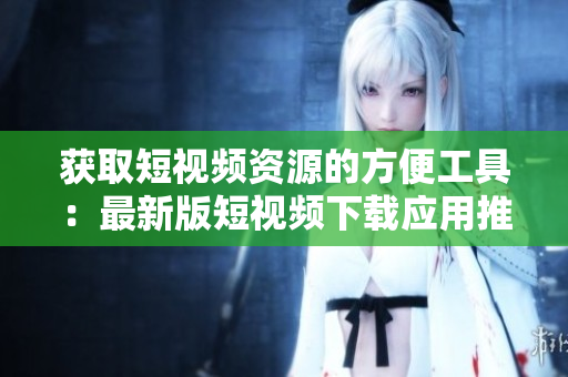 获取短视频资源的方便工具：最新版短视频下载应用推荐