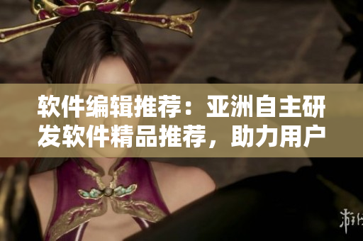 软件编辑推荐：亚洲自主研发软件精品推荐，助力用户提升工作效率