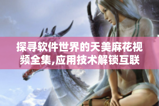 探寻软件世界的天美麻花视频全集,应用技术解锁互联网瑰宝