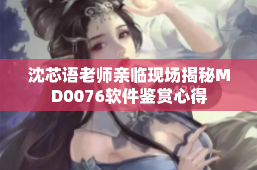 沈芯语老师亲临现场揭秘MD0076软件鉴赏心得