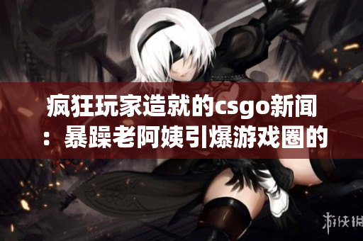 疯狂玩家造就的csgo新闻：暴躁老阿姨引爆游戏圈的故事