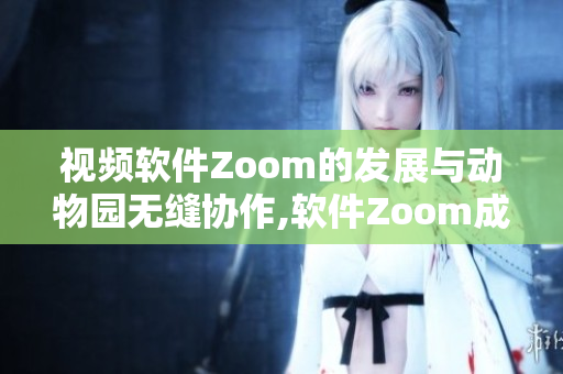 视频软件Zoom的发展与动物园无缝协作,软件Zoom成为焦点