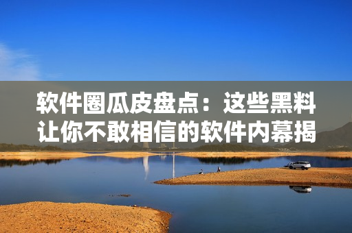 软件圈瓜皮盘点：这些黑料让你不敢相信的软件内幕揭秘