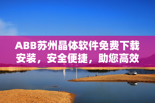 ABB苏州晶体软件免费下载安装，安全便捷，助您高效工作