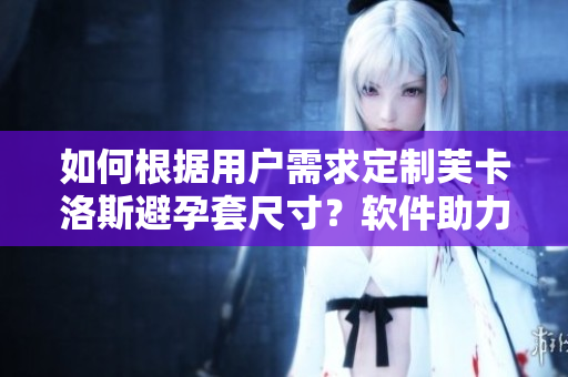 如何根据用户需求定制芙卡洛斯避孕套尺寸？软件助力让选购更便捷
