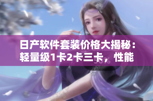 日产软件套装价格大揭秘：轻量级1卡2卡三卡，性能与实惠兼得