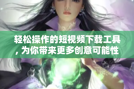轻松操作的短视频下载工具, 为你带来更多创意可能性
