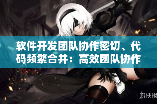软件开发团队协作密切、代码频繁合并：高效团队协作重要性检讨