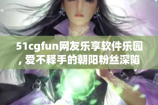 51cgfun网友乐享软件乐园, 爱不释手的朝阳粉丝深陷其中