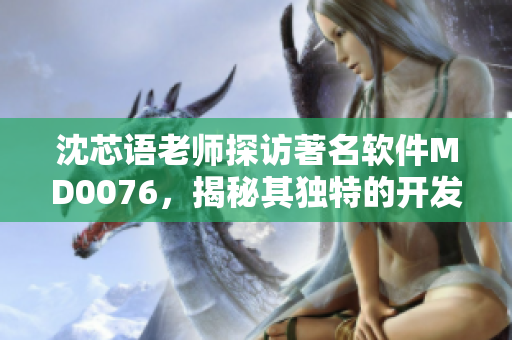 沈芯语老师探访著名软件MD0076，揭秘其独特的开发故事