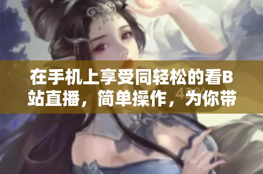 在手机上享受同轻松的看B站直播，简单操作，为你带来流畅体验