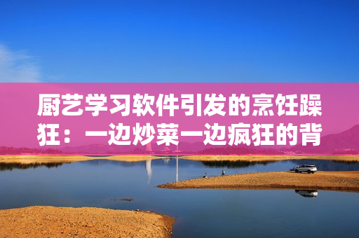 厨艺学习软件引发的烹饪躁狂：一边炒菜一边疯狂的背后