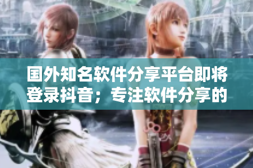 国外知名软件分享平台即将登录抖音；专注软件分享的网站即将面世
