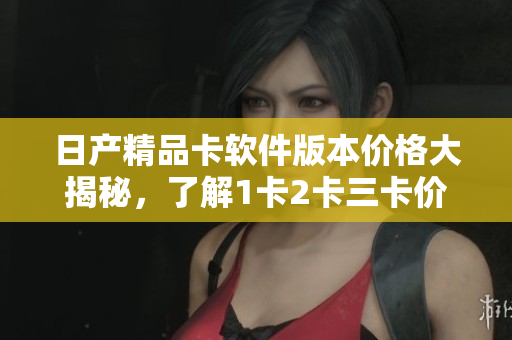 日产精品卡软件版本价格大揭秘，了解1卡2卡三卡价格谁更香？