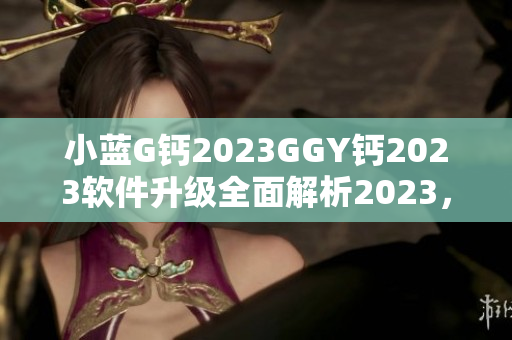 小蓝G钙2023GGY钙2023软件升级全面解析2023，新发布内容一览