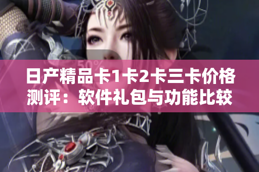 日产精品卡1卡2卡三卡价格测评：软件礼包与功能比较