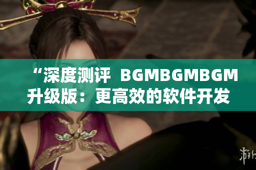 “深度测评  BGMBGMBGM升级版：更高效的软件开发工具全面解析”
