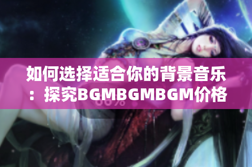 如何选择适合你的背景音乐：探究BGMBGMBGM价格和使用经验