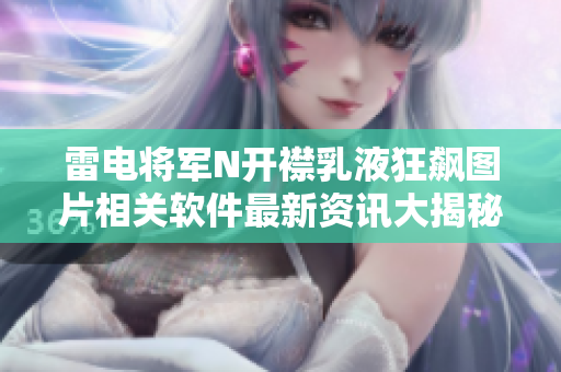 雷电将军N开襟乳液狂飙图片相关软件最新资讯大揭秘