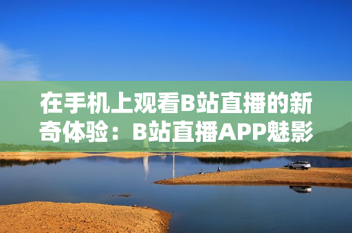 在手机上观看B站直播的新奇体验：B站直播APP魅影观看攻略分享