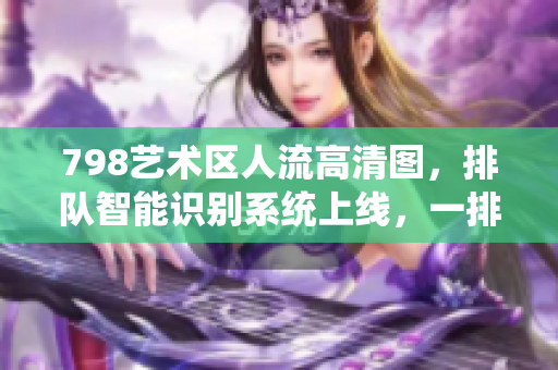 798艺术区人流高清图，排队智能识别系统上线，一排人像悉数入镜