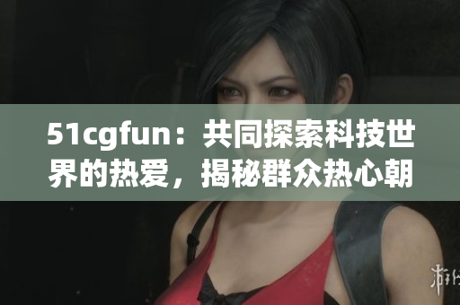 51cgfun：共同探索科技世界的热爱，揭秘群众热心朝阳！