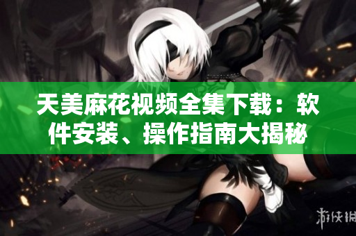 天美麻花视频全集下载：软件安装、操作指南大揭秘