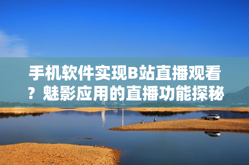 手机软件实现B站直播观看？魅影应用的直播功能探秘