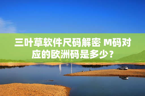 三叶草软件尺码解密 M码对应的欧洲码是多少？