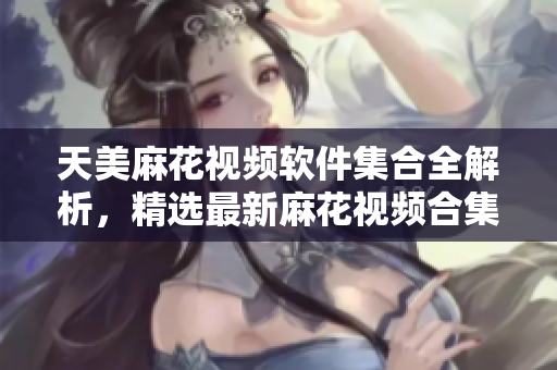 天美麻花视频软件集合全解析，精选最新麻花视频合集
