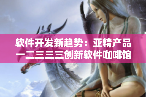 软件开发新趋势：亚精产品一二三三三创新软件咖啡馆