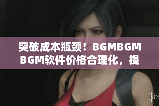 突破成本瓶颈！BGMBGMBGM软件价格合理化，提升用户体验