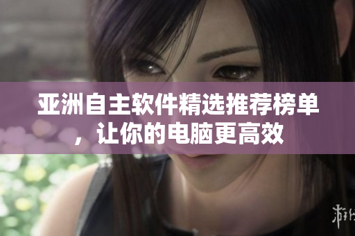 亚洲自主软件精选推荐榜单，让你的电脑更高效